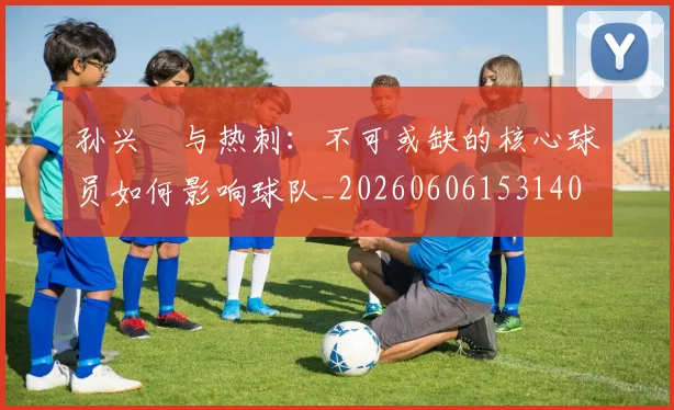孙兴慜与热刺:不可或缺的核心球员如何影响球队_20260606153140