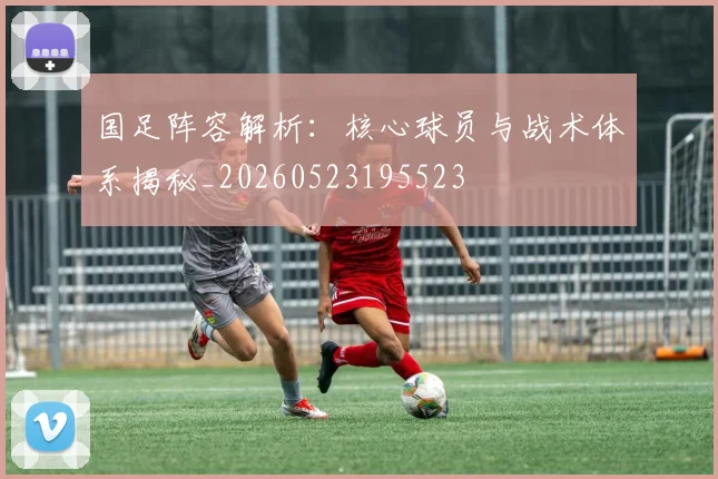 国足阵容解析：核心球员与战术体系揭秘_20260523195523