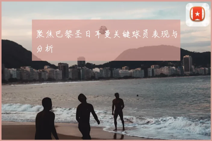 聚焦巴黎圣日耳曼关键球员表现与分析