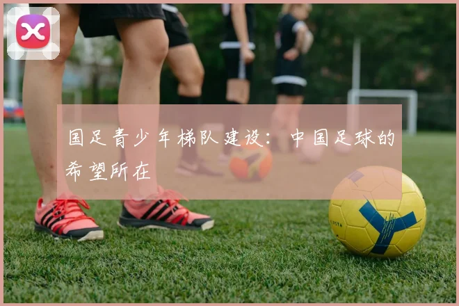 国足青少年梯队建设：中国足球的希望所在