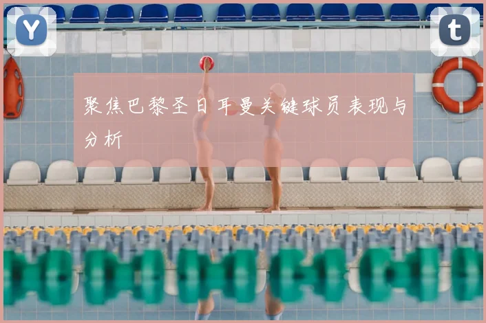 聚焦巴黎圣日耳曼关键球员表现与分析