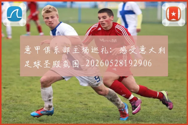 意甲俱乐部主场巡礼:感受意大利足球圣殿氛围_20260528192906
